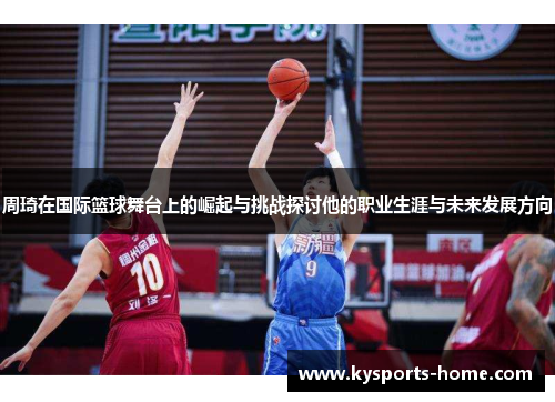 周琦在国际篮球舞台上的崛起与挑战探讨他的职业生涯与未来发展方向